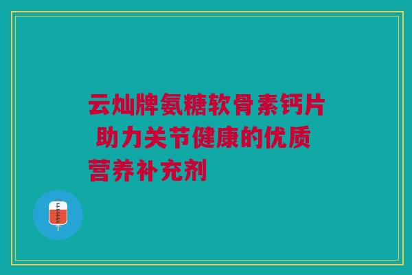 云灿牌氨糖软骨素钙片 助力关节健康的优质营养补充剂 云灿牌氨糖软骨素钙片 助力关节健康的优质营养补充剂