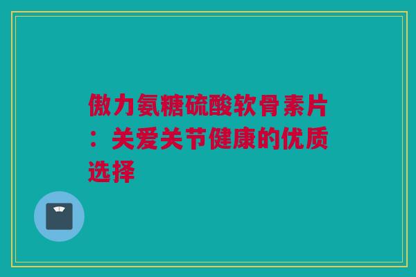 傲力氨糖硫酸软骨素片:关爱关节健康的优质选择 傲力氨糖硫酸软骨素片:关爱关节健康的优质选择