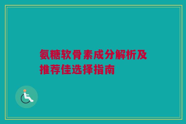 氨糖软骨素成分解析及推荐佳选择指南