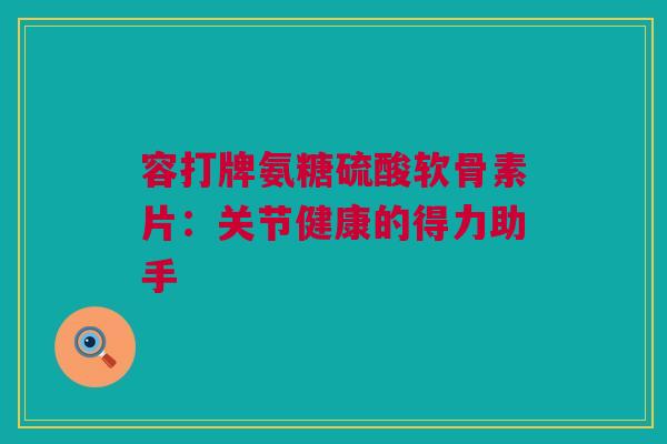 容打牌氨糖硫酸软骨素片：关节健康的得力助手