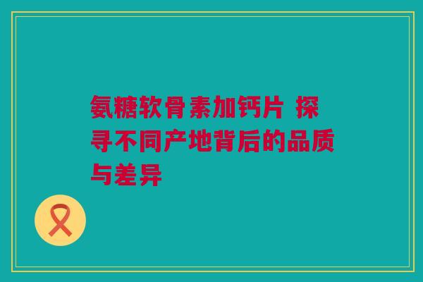 氨糖软骨素加钙片 探寻不同产地背后的品质与差异