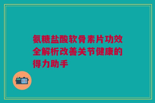 氨糖盐酸软骨素片功效全解析改善关节健康的得力助手