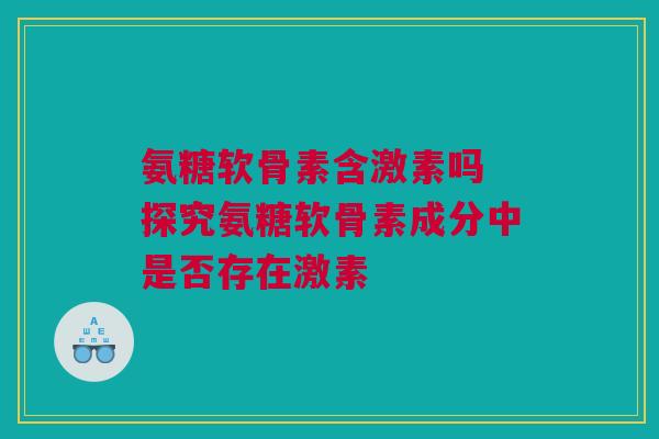 氨糖软骨素含激素吗 探究氨糖软骨素成分中是否存在激素
