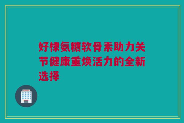 好棣氨糖软骨素助力关节健康重焕活力的全新选择 好棣氨糖软骨素助力关节健康重焕活力的全新选择