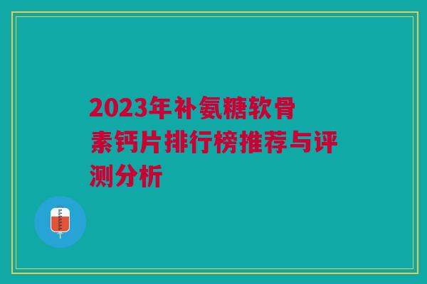 2023年补氨糖软骨素钙片排行榜推荐与评测分析