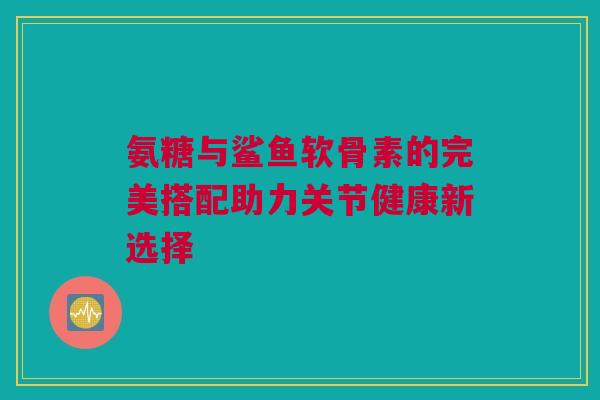 氨糖与鲨鱼软骨素的完美搭配助力关节健康新选择