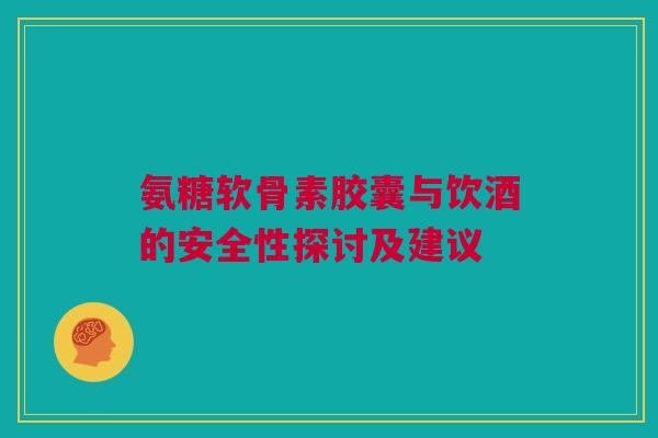 氨糖软骨素胶囊与饮酒的安全性探讨及建议