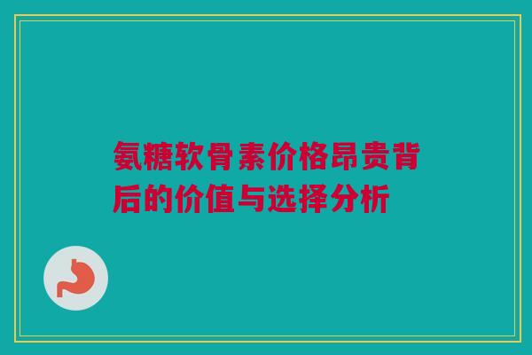 氨糖软骨素价格昂贵背后的价值与选择分析 氨糖软骨素价格昂贵背后的价值与选择分析