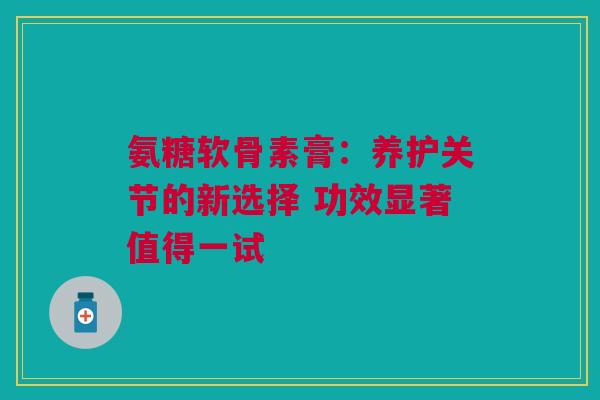 氨糖软骨素膏：养护关节的新选择 功效显著值得一试