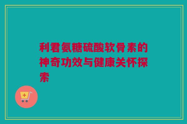利君氨糖硫酸软骨素的神奇功效与健康关怀探索