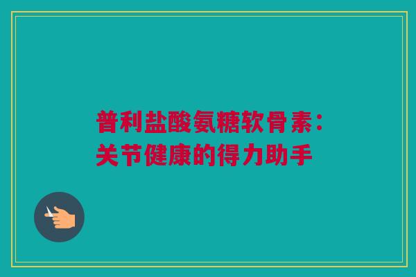 普利盐酸氨糖软骨素：关节健康的得力助手