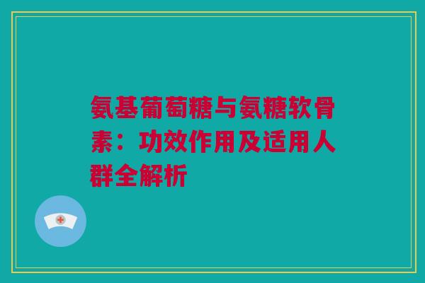 氨基葡萄糖与氨糖软骨素：功效作用及适用人群全解析
