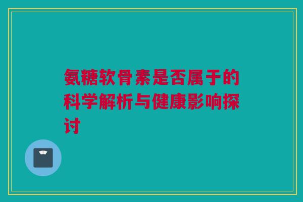 氨糖软骨素是否属于的科学解析与健康影响探讨