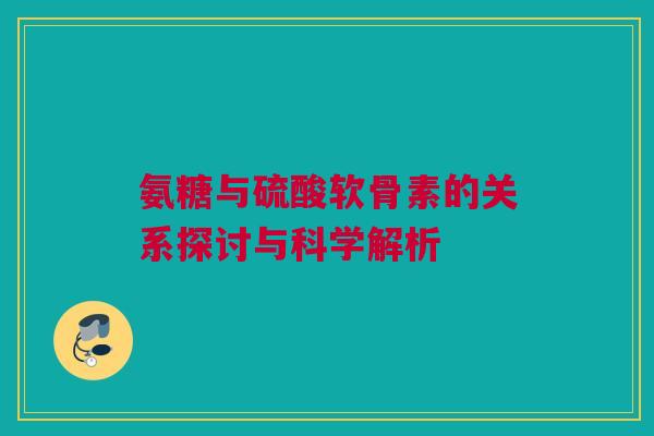 氨糖与硫酸软骨素的关系探讨与科学解析