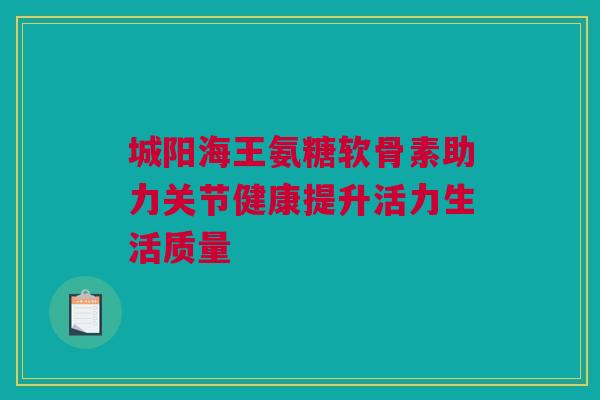 城阳海王氨糖软骨素助力关节健康提升活力生活质量