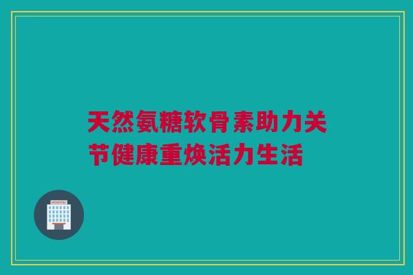 天然氨糖软骨素助力关节健康重焕活力生活