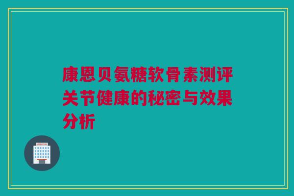 康恩贝氨糖软骨素测评关节健康的秘密与效果分析