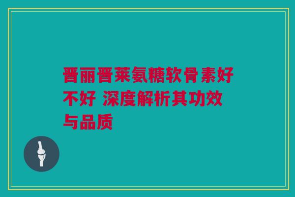 晋丽晋莱氨糖软骨素好不好 深度解析其功效与品质