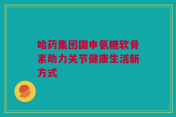 哈药集团国申氨糖软骨素助力关节健康生活新方式