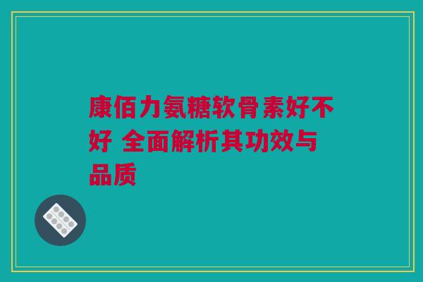 康佰力氨糖软骨素好不好 全面解析其功效与品质