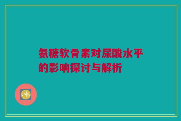 氨糖软骨素对尿酸水平的影响探讨与解析