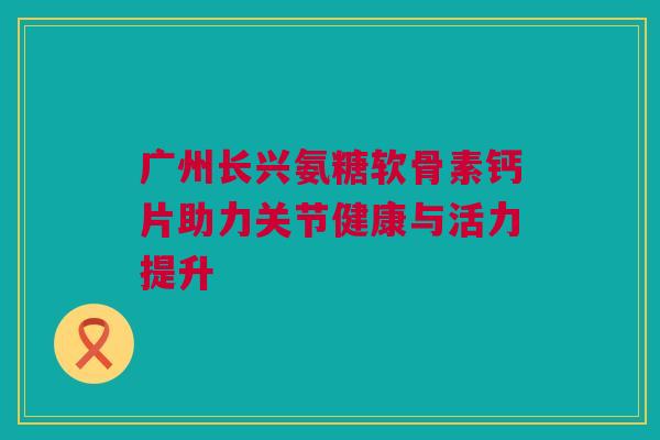 广州长兴氨糖软骨素钙片助力关节健康与活力提升 广州长兴氨糖软骨素钙片助力关节健康与活力提升