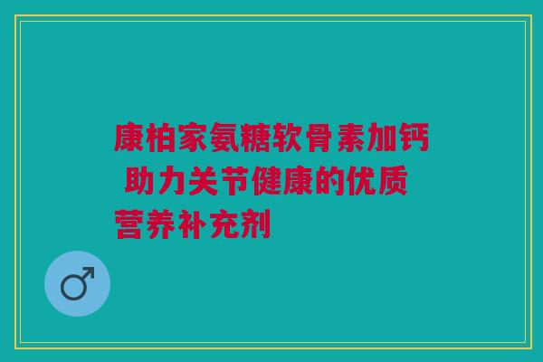 康柏家氨糖软骨素加钙 助力关节健康的优质营养补充剂
