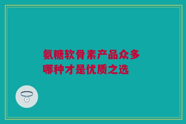 氨糖软骨素产品众多 哪种才是优质之选 氨糖软骨素产品众多 哪种才是优质之选