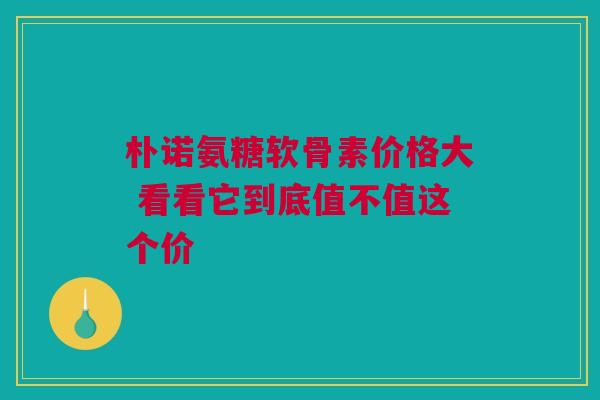 朴诺氨糖软骨素价格大 看看它到底值不值这个价