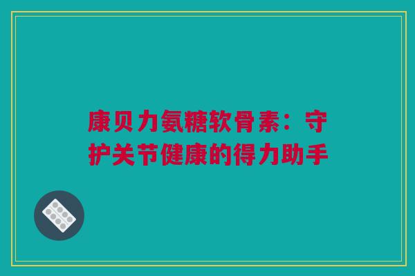 康贝力氨糖软骨素:守护关节健康的得力助手 康贝力氨糖软骨素:守护关节健康的得力助手