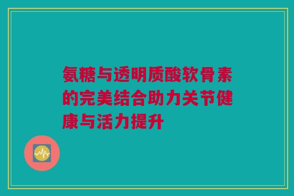 氨糖与透明质酸软骨素的完美结合助力关节健康与活力提升