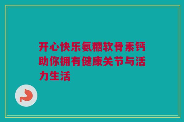 开心快乐氨糖软骨素钙助你拥有健康关节与活力生活