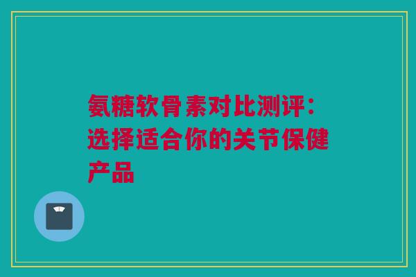 氨糖软骨素对比测评：选择适合你的关节保健产品