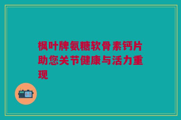 枫叶牌氨糖软骨素钙片助您关节健康与活力重现