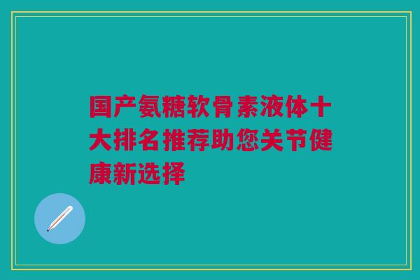 国产氨糖软骨素液体十大排名推荐助您关节健康新选择