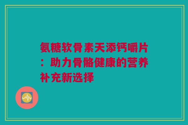 氨糖软骨素天添钙嚼片：助力骨骼健康的营养补充新选择