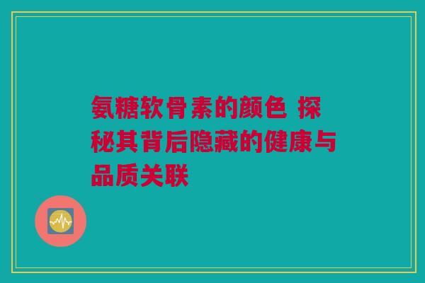 氨糖软骨素的颜色 探秘其背后隐藏的健康与品质关联