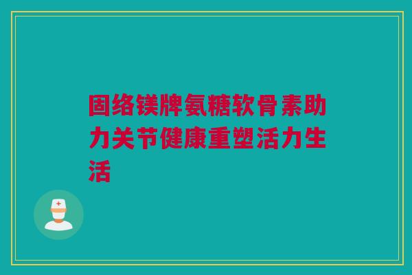 固络镁牌氨糖软骨素助力关节健康重塑活力生活
