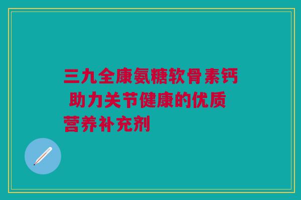 三九全康氨糖软骨素钙 助力关节健康的优质营养补充剂