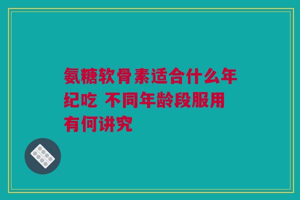 氨糖软骨素适合什么年纪吃 不同年龄段服用有何讲究 氨糖软骨素适合什么年纪吃 不同年龄段服用有何讲究