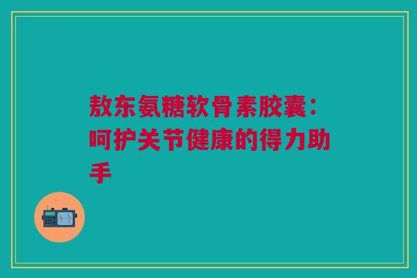 敖东氨糖软骨素胶囊：呵护关节健康的得力助手