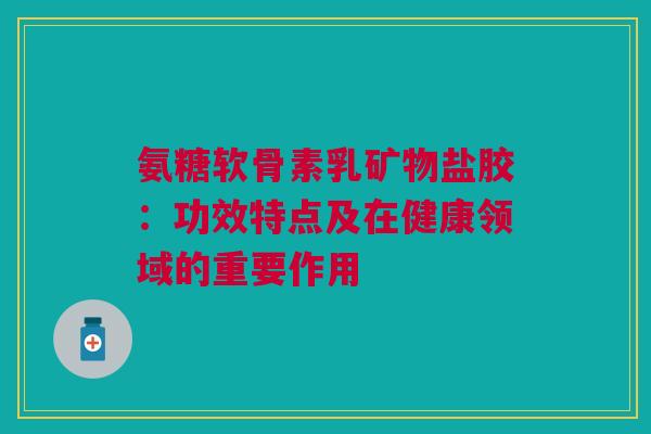 氨糖软骨素乳矿物盐胶：功效特点及在健康领域的重要作用