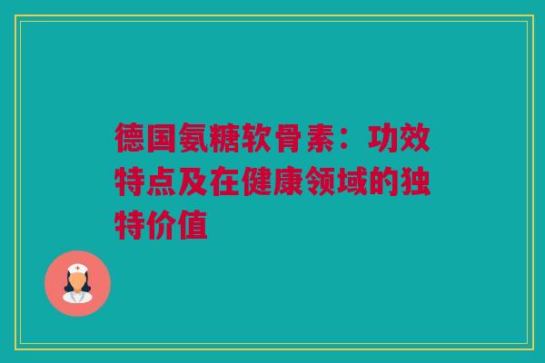 德国氨糖软骨素：功效特点及在健康领域的独特价值