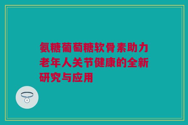 氨糖葡萄糖软骨素助力老年人关节健康的全新研究与应用 氨糖葡萄糖软骨素助力老年人关节健康的全新研究与应用