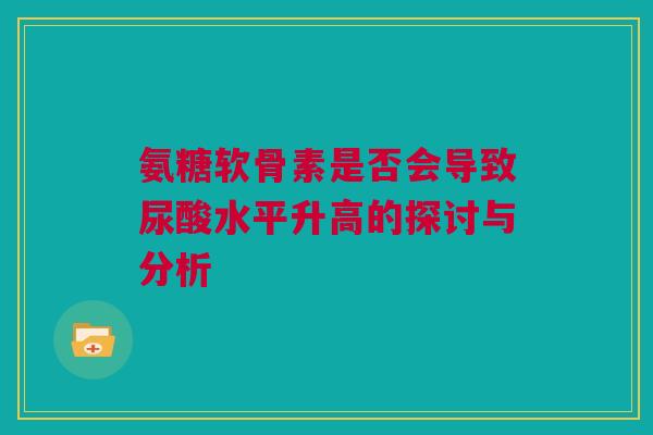 氨糖软骨素是否会导致尿酸水平升高的探讨与分析