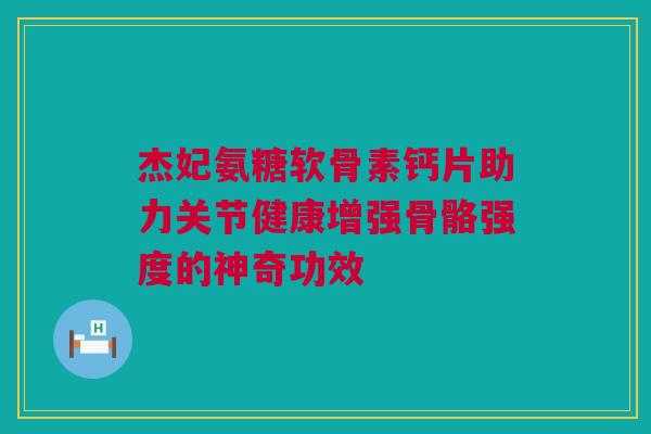 杰妃氨糖软骨素钙片助力关节健康增强骨骼强度的神奇功效