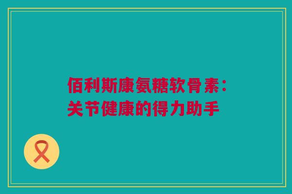 佰利斯康氨糖软骨素：关节健康的得力助手