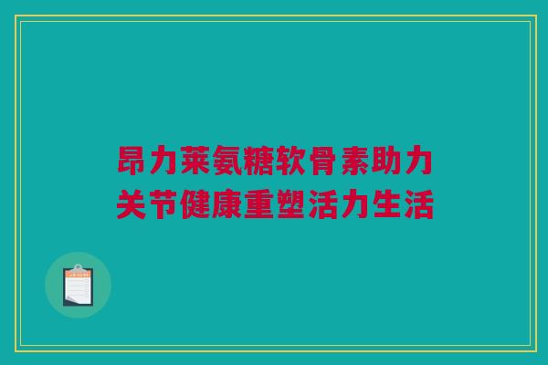 昂力莱氨糖软骨素助力关节健康重塑活力生活