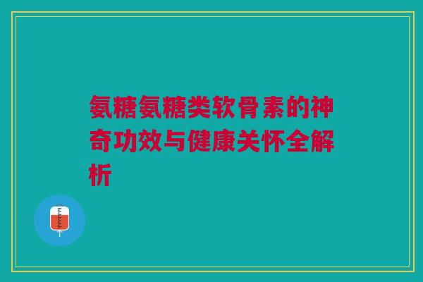 氨糖氨糖类软骨素的神奇功效与健康关怀全解析