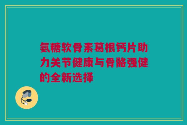 氨糖软骨素葛根钙片助力关节健康与骨骼强健的全新选择 氨糖软骨素葛根钙片助力关节健康与骨骼强健的全新选择